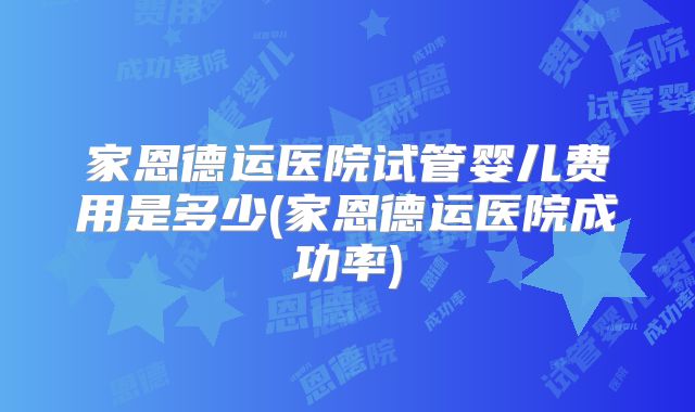 家恩德运医院试管婴儿费用是多少(家恩德运医院成功率)