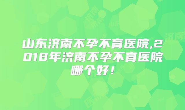 山东济南不孕不育医院,2018年济南不孕不育医院哪个好!