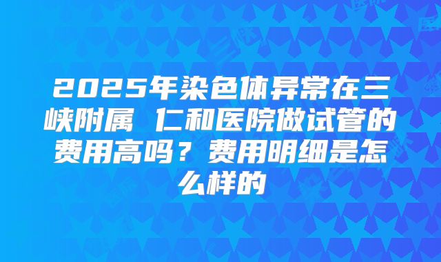 2025年染色体异常在三峡附属 仁和医院做试管的费用高吗？费用明细是怎么样的