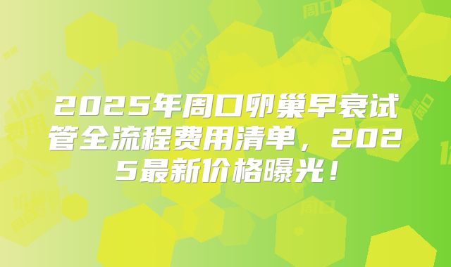 2025年周口卵巢早衰试管全流程费用清单，2025最新价格曝光！