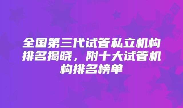 全国第三代试管私立机构排名揭晓，附十大试管机构排名榜单