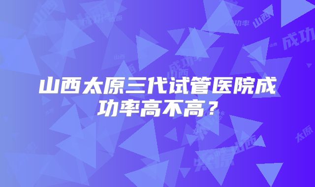 山西太原三代试管医院成功率高不高？
