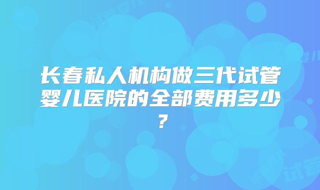 长春私人机构做三代试管婴儿医院的全部费用多少？