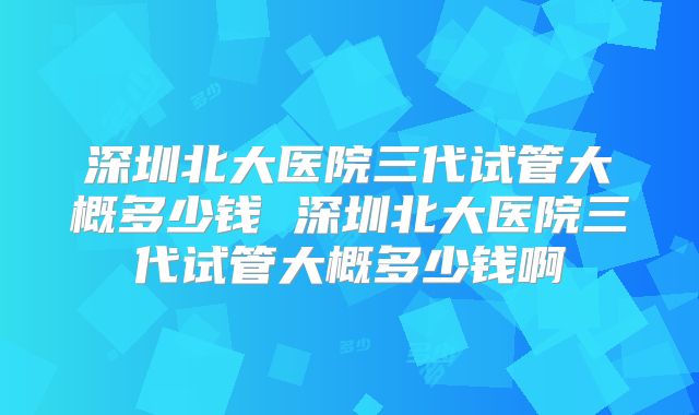 深圳北大医院三代试管大概多少钱 深圳北大医院三代试管大概多少钱啊