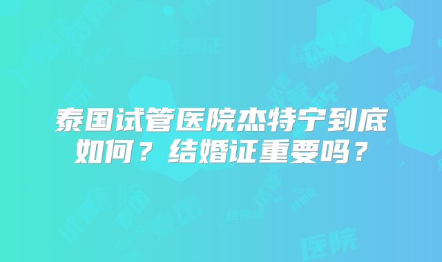 泰国试管医院杰特宁到底如何?结婚证重要吗?