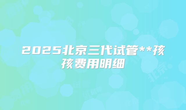 2025北京三代试管**孩孩费用明细