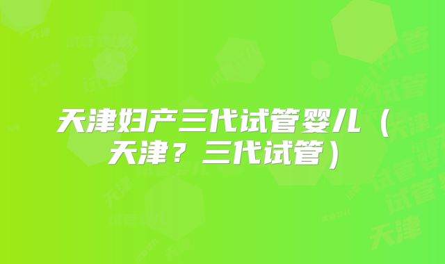 天津妇产三代试管婴儿（天津？三代试管）