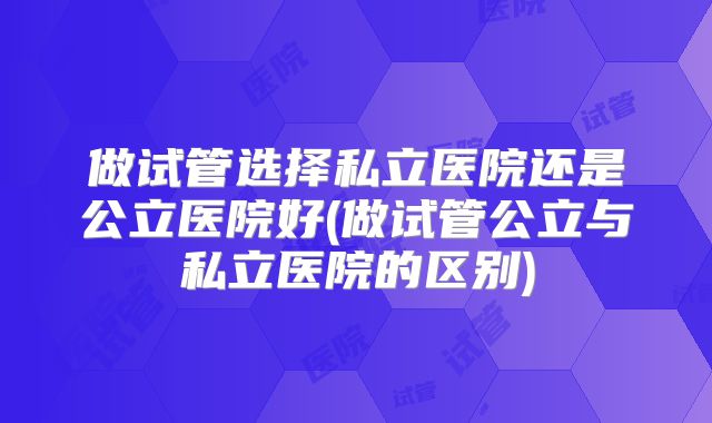 做试管选择私立医院还是公立医院好(做试管公立与私立医院的区别)