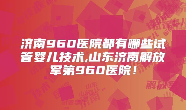 济南960医院都有哪些试管婴儿技术,山东济南解放军第960医院！