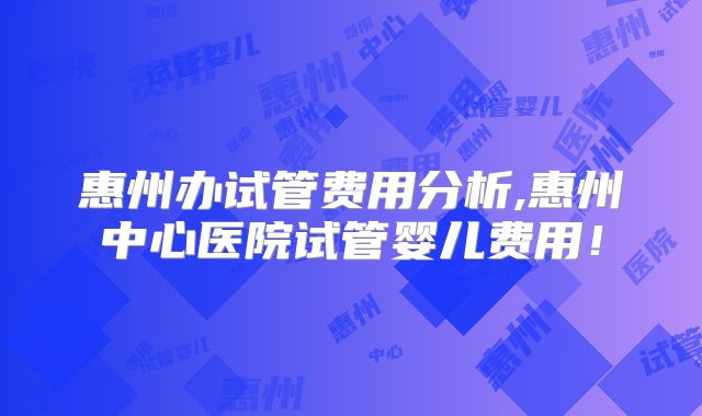 惠州办试管费用分析,惠州中心医院试管婴儿费用！