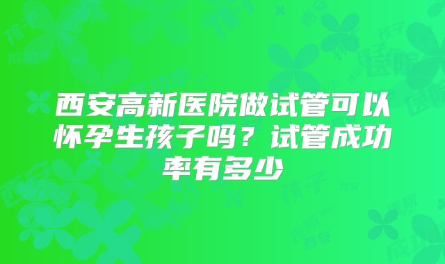 西安高新医院做试管可以怀孕生孩子吗？试管成功率有多少