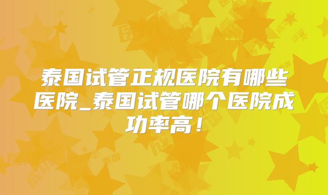泰国试管正规医院有哪些医院_泰国试管哪个医院成功率高！