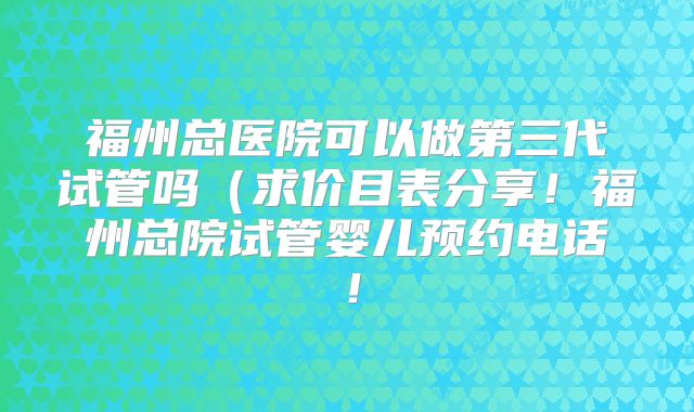 福州总医院可以做第三代试管吗（求价目表分享！福州总院试管婴儿预约电话！