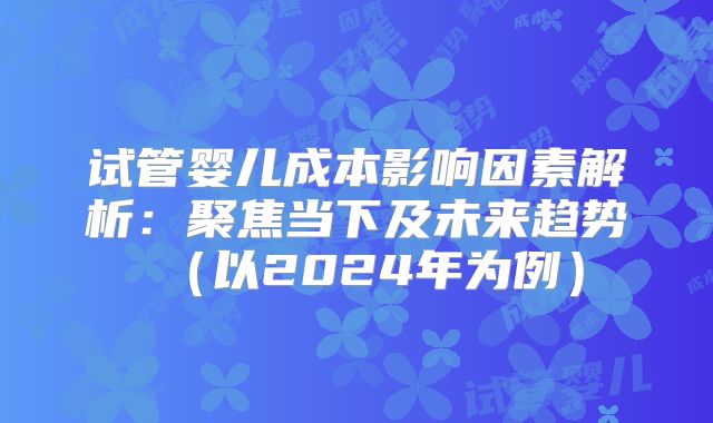 试管婴儿成本影响因素解析:聚焦当下及未来趋势(以2024年为例)