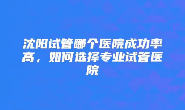沈阳试管哪个医院成功率高，如何选择专业试管医院