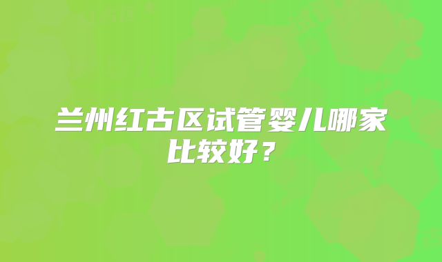 兰州红古区试管婴儿哪家比较好？
