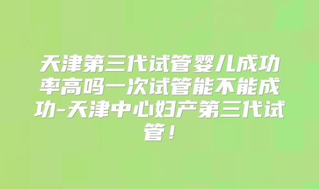 天津第三代试管婴儿成功率高吗一次试管能不能成功-天津中心妇产第三代试管！