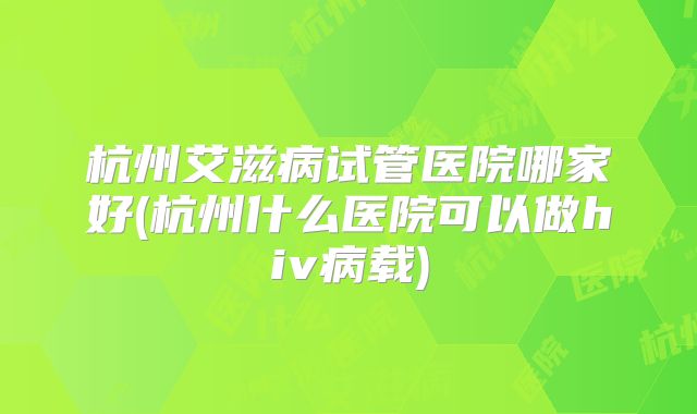杭州艾滋病试管医院哪家好(杭州什么医院可以做hiv病载)