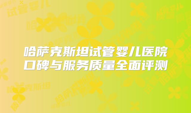 哈萨克斯坦试管婴儿医院口碑与服务质量全面评测