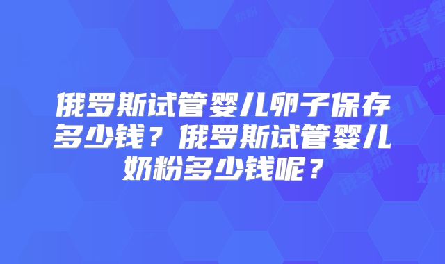 俄罗斯试管婴儿卵子保存多少钱？俄罗斯试管婴儿奶粉多少钱呢？