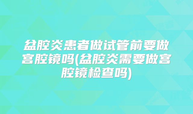 盆腔炎患者做试管前要做宫腔镜吗(盆腔炎需要做宫腔镜检查吗)