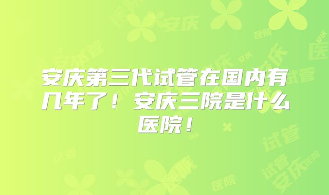 安庆第三代试管在国内有几年了!安庆三院是什么医院!