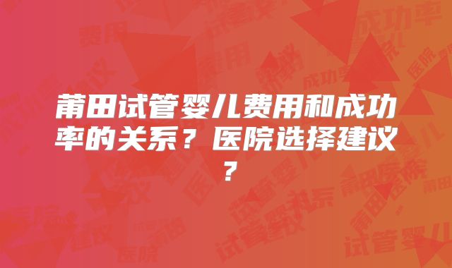 莆田试管婴儿费用和成功率的关系？医院选择建议？