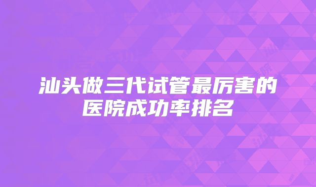 汕头做三代试管最厉害的医院成功率排名