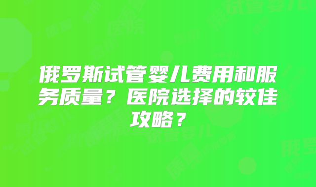 俄罗斯试管婴儿费用和服务质量?医院选择的较佳攻略?