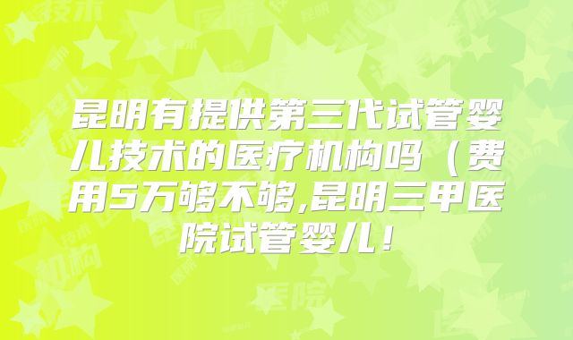 昆明有提供第三代试管婴儿技术的医疗机构吗(费用5万够不够,昆明三甲医院试管婴儿!