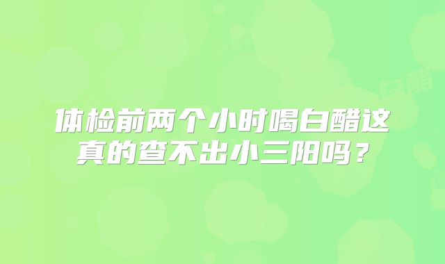 体检前两个小时喝白醋这真的查不出小三阳吗?
