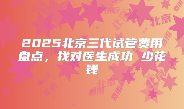 2025北京三代试管费用盘点，找对医生成功 少花钱