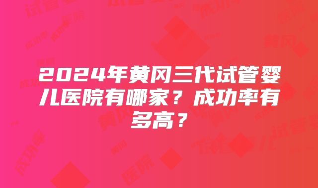 2024年黄冈三代试管婴儿医院有哪家?成功率有多高?