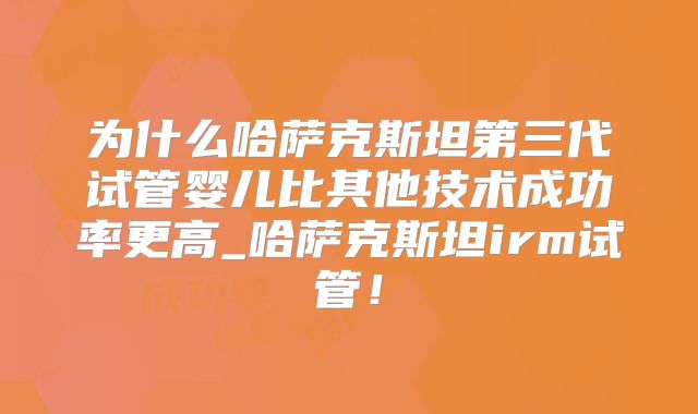 为什么哈萨克斯坦第三代试管婴儿比其他技术成功率更高_哈萨克斯坦irm试管!