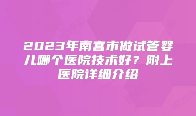 2023年南宫市做试管婴儿哪个医院技术好？附上医院详细介绍