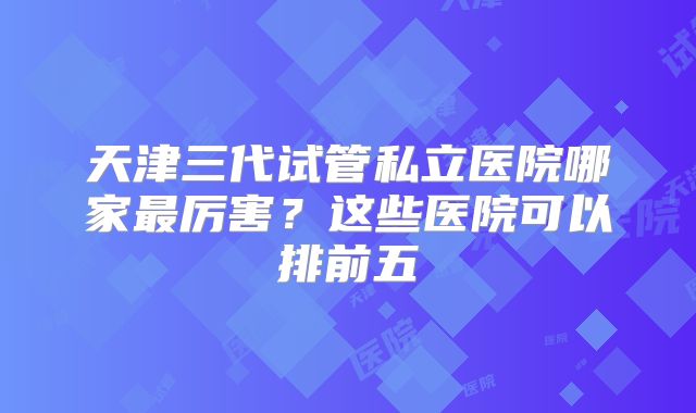 天津三代试管私立医院哪家最厉害？这些医院可以排前五