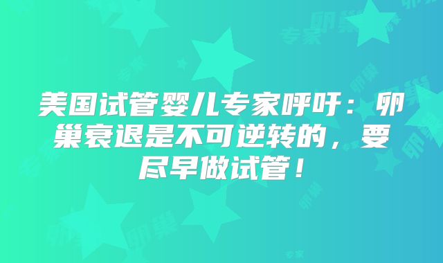 美国试管婴儿专家呼吁：卵巢衰退是不可逆转的，要尽早做试管！