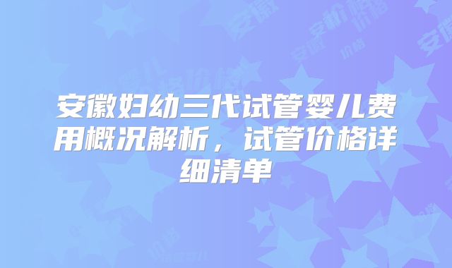 安徽妇幼三代试管婴儿费用概况解析,试管价格详细清单