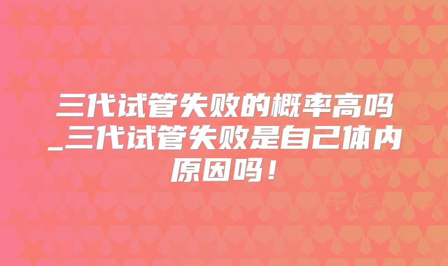 三代试管失败的概率高吗_三代试管失败是自己体内原因吗！
