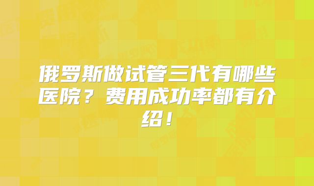 俄罗斯做试管三代有哪些医院？费用成功率都有介绍！