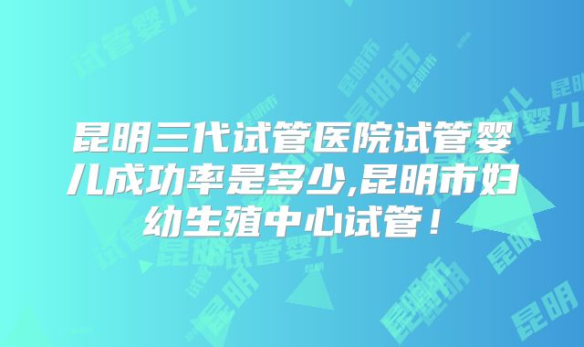 昆明三代试管医院试管婴儿成功率是多少,昆明市妇幼生殖中心试管!