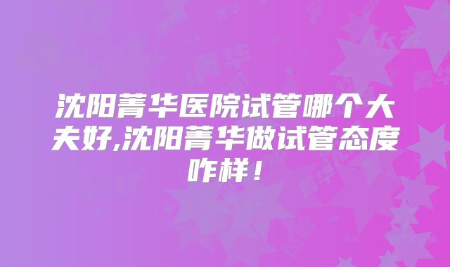 沈阳菁华医院试管哪个大夫好,沈阳菁华做试管态度咋样！