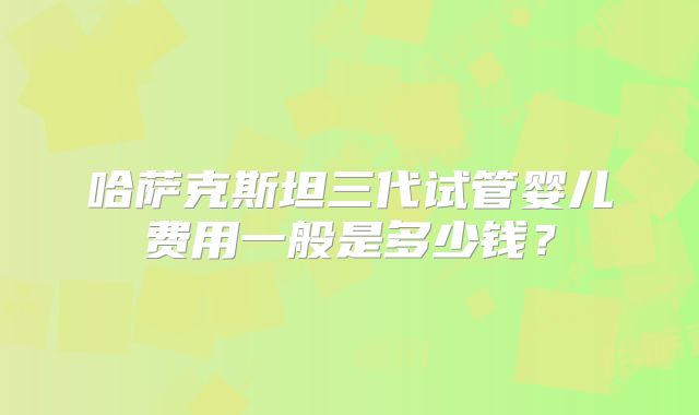 哈萨克斯坦三代试管婴儿费用一般是多少钱？