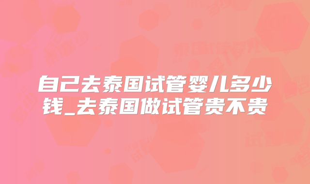 自己去泰国试管婴儿多少钱_去泰国做试管贵不贵
