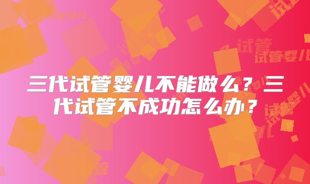 三代试管婴儿不能做么？三代试管不成功怎么办？