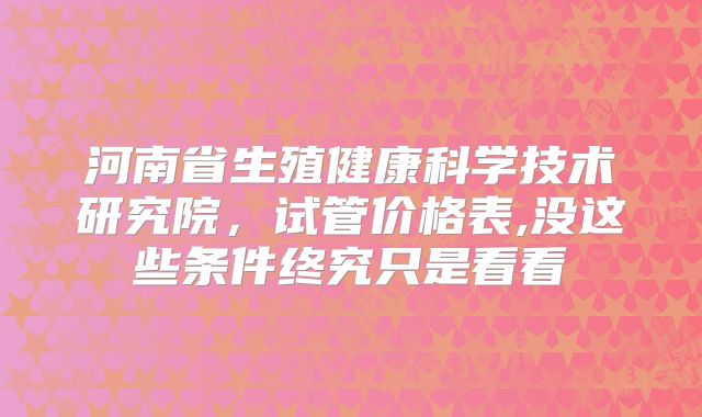 河南省生殖健康科学技术研究院，试管价格表,没这些条件终究只是看看