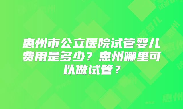 惠州市公立医院试管婴儿费用是多少？惠州哪里可以做试管？
