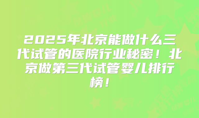 2025年北京能做什么三代试管的医院行业秘密！北京做第三代试管婴儿排行榜！