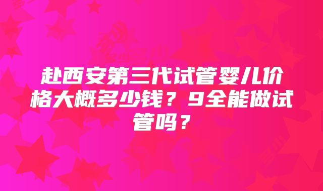 赴西安第三代试管婴儿价格大概多少钱?9全能做试管吗?