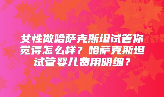 女性做哈萨克斯坦试管你觉得怎么样？哈萨克斯坦试管婴儿费用明细？